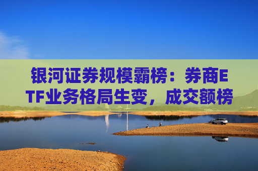 银河证券规模霸榜:券商ETF业务格局生变,成交额榜首易主