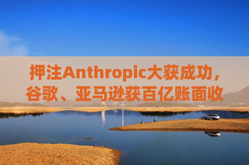 押注Anthropic大获成功,谷歌、亚马逊获百亿账面收益