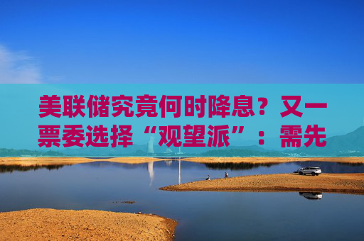 美联储究竟何时降息？又一票委选择“观望派”：需先研究关税影响