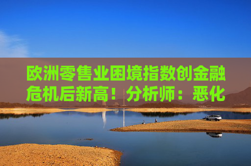 欧洲零售业困境指数创金融危机后新高!分析师:恶化速度超预期