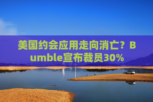 美国约会应用走向消亡?Bumble宣布裁员30%