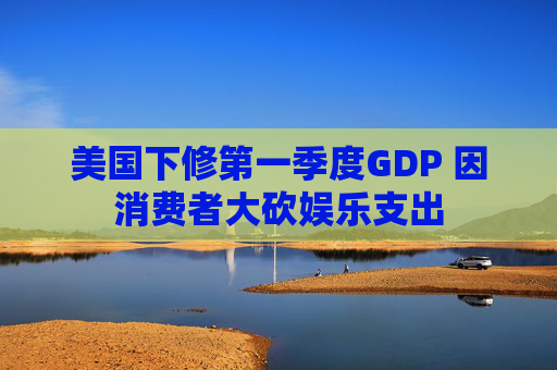 美国下修第一季度GDP 因消费者大砍娱乐支出  第1张