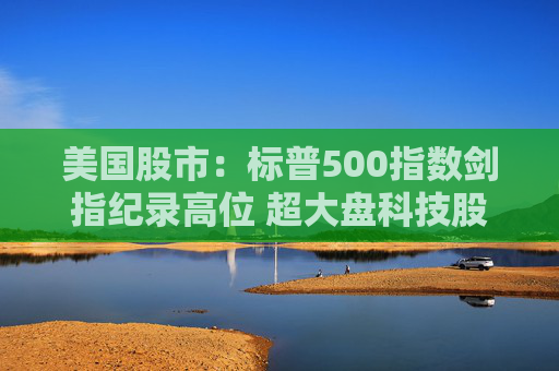 美国股市：标普500指数剑指纪录高位 超大盘科技股领涨