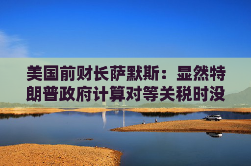 美国前财长萨默斯：显然特朗普政府计算对等关税时没用到关税数据