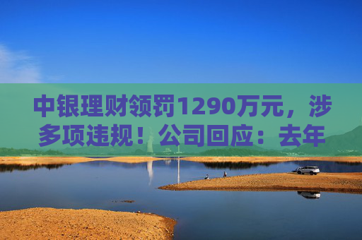 中银理财领罚1290万元,涉多项违规!公司回应:去年6月已全部整改完毕