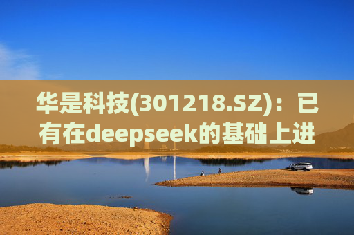 华是科技(301218.SZ):已有在deepseek的基础上进行行业应用测试的部署