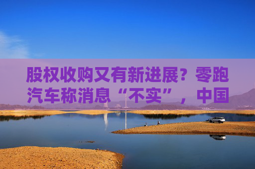 股权收购又有新进展?零跑汽车称消息“不实”,中国一汽暂未回应