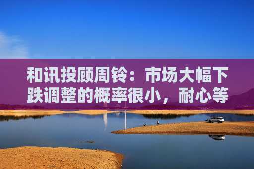 和讯投顾周铃：市场大幅下跌调整的概率很小，耐心等待即可