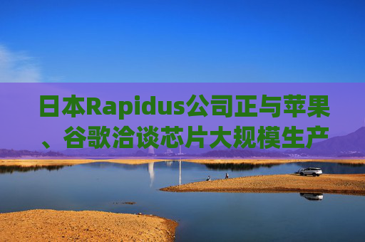 日本Rapidus公司正与苹果、谷歌洽谈芯片大规模生产事宜