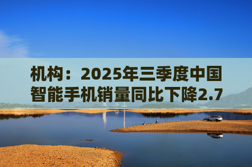 机构：2025年三季度中国智能手机销量同比下降2.7%，但四季度开局乐观