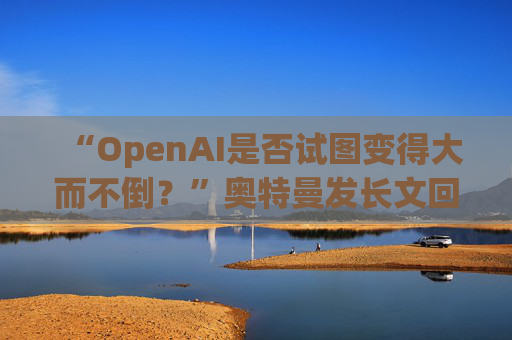 “OpenAI是否试图变得大而不倒？”奥特曼发长文回应质疑