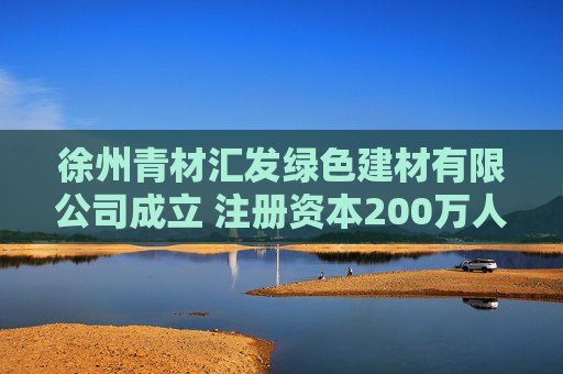 徐州青材汇发绿色建材有限公司成立 注册资本200万人民币 第1张 徐州青材汇发绿色建材有限公司成立 注册资本200万人民币 第1张