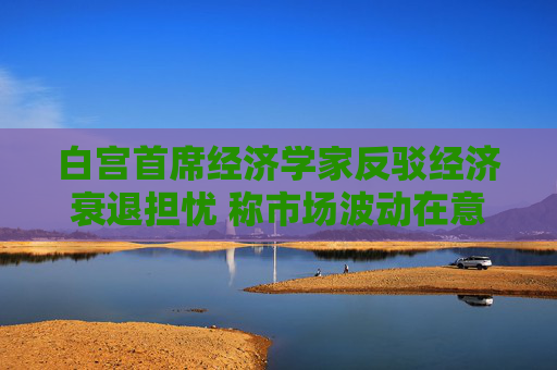 白宫首席经济学家反驳经济衰退担忧 称市场波动在意料之中 第1张 白宫首席经济学家反驳经济衰退担忧 称市场波动在意料之中 第1张
