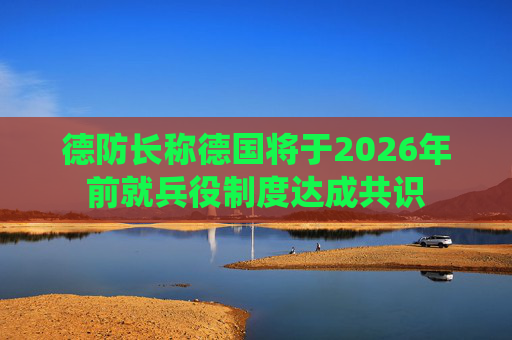 德防长称德国将于2026年前就兵役制度达成共识