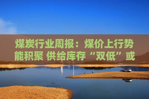 煤炭行业周报：煤价上行势能积聚 供给库存“双低”或放大价格弹性