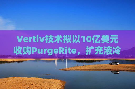 Vertiv技术拟以10亿美元收购PurgeRite,扩充液冷产品组合