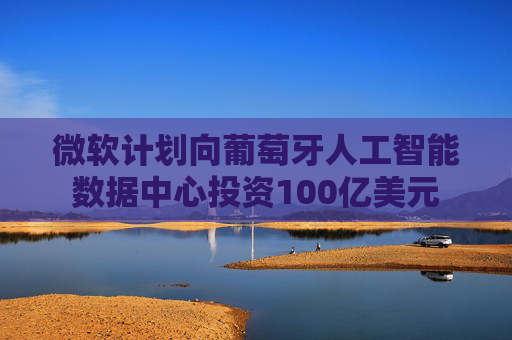 微软计划向葡萄牙人工智能数据中心投资100亿美元