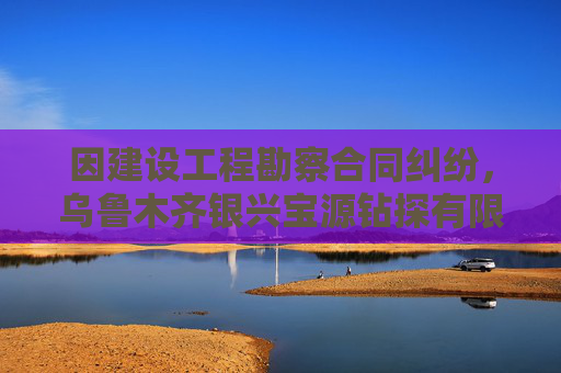 因建设工程勘察合同纠纷，乌鲁木齐银兴宝源钻探有限公司起诉苏交科集团股份有限公司新疆分院等