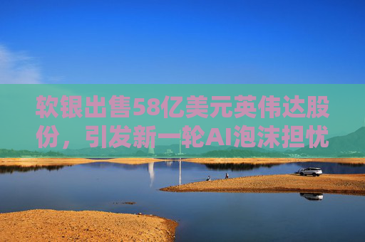 软银出售58亿美元英伟达股份，引发新一轮AI泡沫担忧