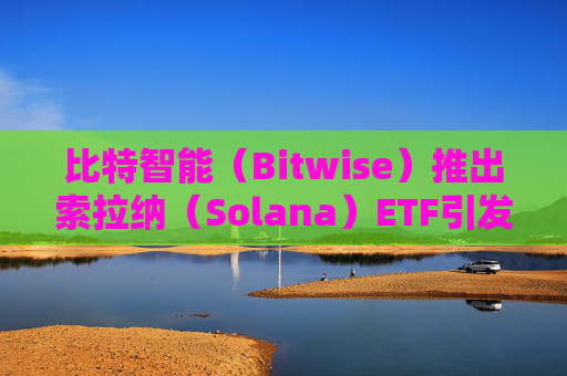 比特智能(Bitwise)推出索拉纳(Solana)ETF引发行业争抢