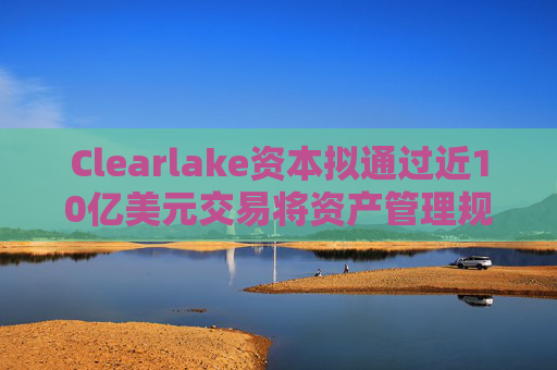 Clearlake资本拟通过近10亿美元交易将资产管理规模翻倍