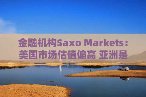 金融机构Saxo Markets：美国市场估值偏高 亚洲是押注AI热潮的更理想之地