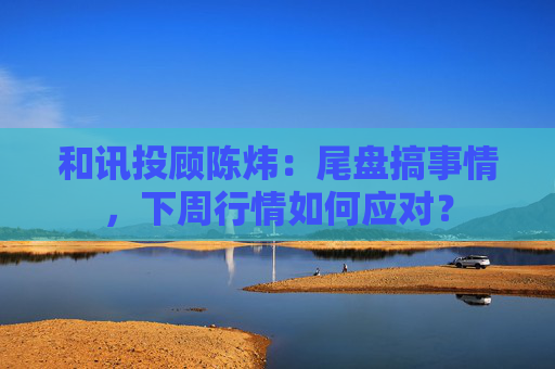 和讯投顾陈炜:尾盘搞事情,下周行情如何应对?