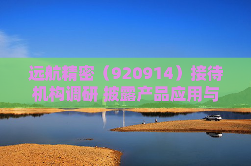 远航精密（920914）接待机构调研 披露产品应用与项目进展  第1张