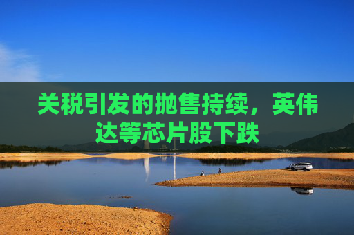 关税引发的抛售持续,英伟达等芯片股下跌