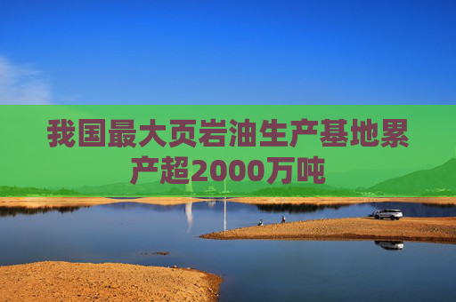 我国最大页岩油生产基地累产超2000万吨