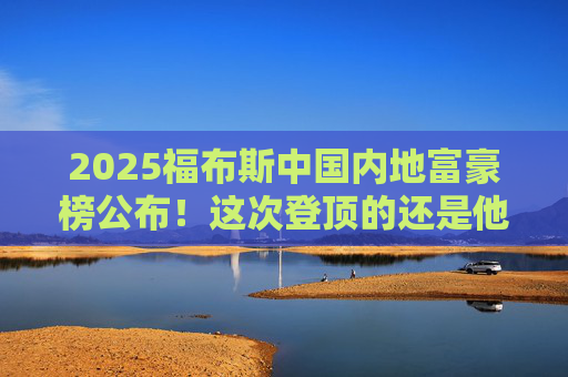 2025福布斯中国内地富豪榜公布!这次登顶的还是他
