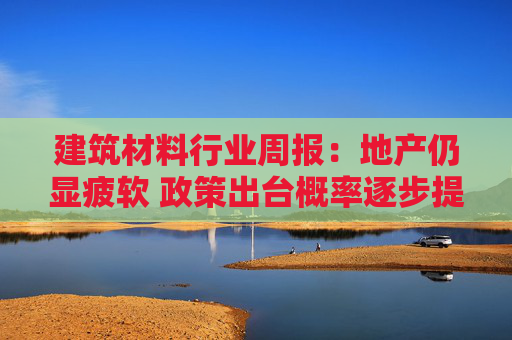 建筑材料行业周报:地产仍显疲软 政策出台概率逐步提升