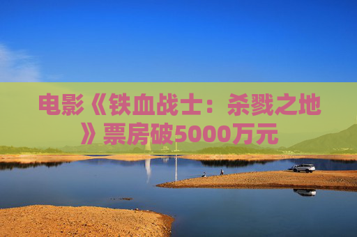 电影《铁血战士:杀戮之地》票房破5000万元