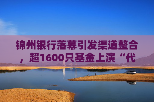 锦州银行落幕引发渠道整合,超1600只基金上演“代销大迁徙”