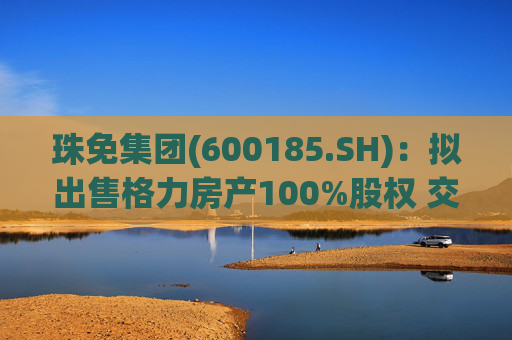 珠免集团(600185.SH)：拟出售格力房产100%股权 交易价格55.18亿元