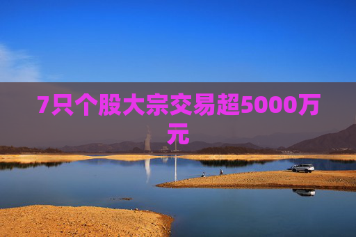 7只个股大宗交易超5000万元
