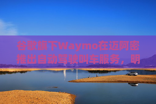 谷歌旗下Waymo在迈阿密推出自动驾驶叫车服务,明年再扩展到美国四城