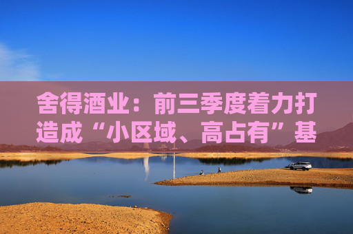 舍得酒业：前三季度着力打造成“小区域、高占有”基地市场，持续提升区域市场渗透率