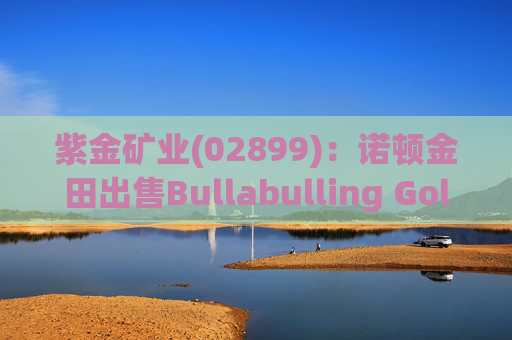 紫金矿业(02899)：诺顿金田出售Bullabulling Gold Pty Ltd 100%股权完成交割