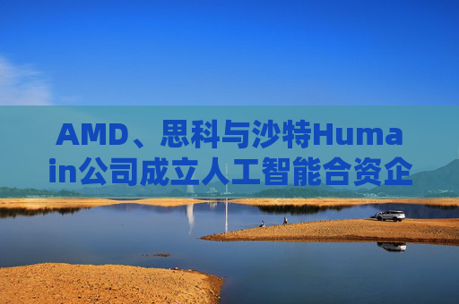 AMD、思科与沙特Humain公司成立人工智能合资企业