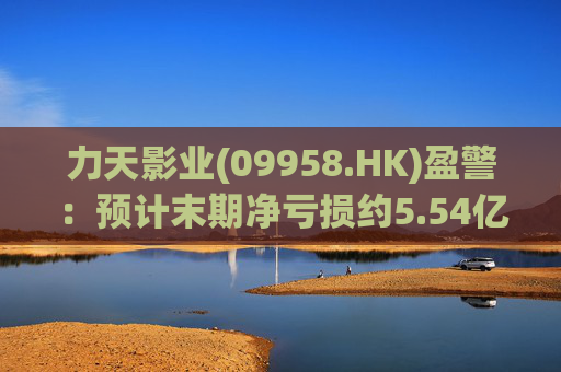 力天影业(09958.HK)盈警:预计末期净亏损约5.54亿元