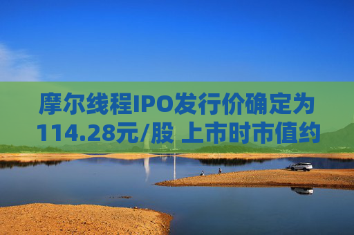 摩尔线程IPO发行价确定为114.28元/股 上市时市值约为537.15亿元