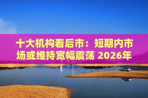 十大机构看后市:短期内市场或维持宽幅震荡 2026年春季或迎阶段高点