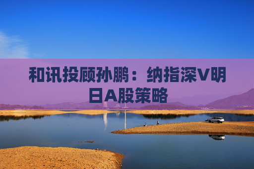 和讯投顾孙鹏：纳指深V明日A股策略