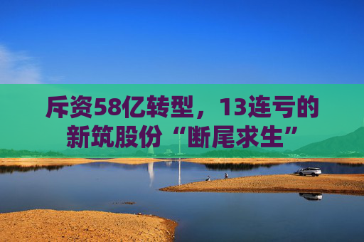 斥资58亿转型,13连亏的新筑股份“断尾求生”