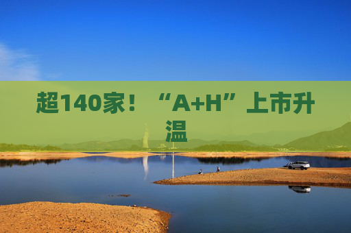 超140家!“A+H”上市升温