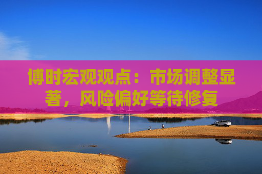 博时宏观观点:市场调整显著,风险偏好等待修复