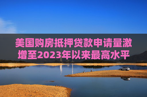 美国购房抵押贷款申请量激增至2023年以来最高水平