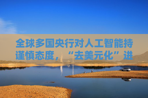 全球多国央行对人工智能持谨慎态度，“去美元化”进程举步维艰