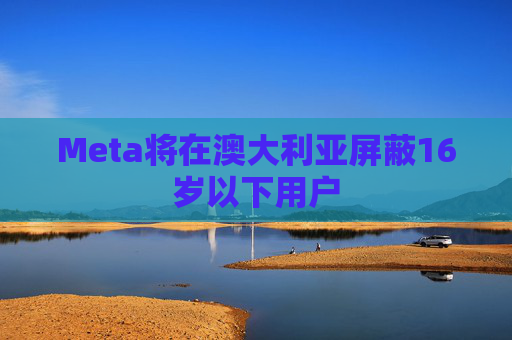 Meta将在澳大利亚屏蔽16岁以下用户